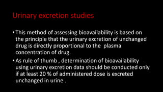 Urinary excretion studies
• This method of assessing bioavailability is based on
the principle that the urinary excretion of unchanged
drug is directly proportional to the plasma
concentration of drug.
• As rule of thumb , determination of bioavailability
using urinary excretion data should be conducted only
if at least 20 % of administered dose is excreted
unchanged in urine .
 