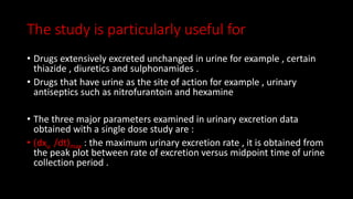 The study is particularly useful for
• Drugs extensively excreted unchanged in urine for example , certain
thiazide , diuretics and sulphonamides .
• Drugs that have urine as the site of action for example , urinary
antiseptics such as nitrofurantoin and hexamine
• The three major parameters examined in urinary excretion data
obtained with a single dose study are :
• (dxu /dt)max : the maximum urinary excretion rate , it is obtained from
the peak plot between rate of excretion versus midpoint time of urine
collection period .
 