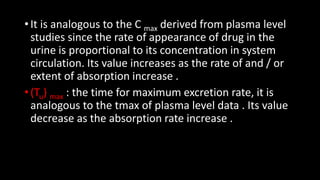 • It is analogous to the C max derived from plasma level
studies since the rate of appearance of drug in the
urine is proportional to its concentration in system
circulation. Its value increases as the rate of and / or
extent of absorption increase .
• (Tu) max : the time for maximum excretion rate, it is
analogous to the tmax of plasma level data . Its value
decrease as the absorption rate increase .
 