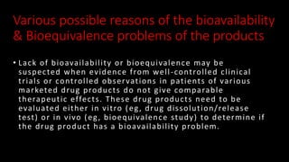 Various possible reasons of the bioavailability
& Bioequivalence problems of the products
• Lack of bioavailability or bioequivalence may be
suspected when evidence from well-controlled clinical
trials or controlled observations in patients of various
marketed drug products do not give comparable
therapeutic effects. These drug products need to be
evaluated either in vitro (eg, drug dissolution/release
test) or in vivo (eg, bioequivalence study) to determine if
the drug product has a bioavailability problem.
 