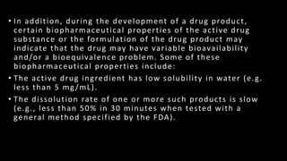 • In addition, during the development of a drug product,
certain biopharmaceutical properties of the active drug
substance or the formulation of the drug product may
indicate that the drug may have variable bioavailability
and/or a bioequivalence problem. Some of these
biopharmaceutical properties include:
• The active drug ingredient has low solubility in water (e.g.
less than 5 mg/mL).
• The dissolution rate of one or more such products is slow
(e.g., less than 50% in 30 minutes when tested with a
general method specified by the FDA).
 