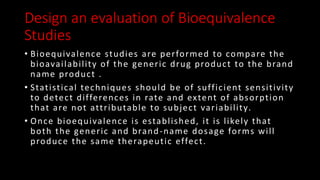 Design an evaluation of Bioequivalence
Studies
• Bioequivalence studies are performed to compare the
bioavailability of the generic drug product to the brand
name product .
• Statistical techniques should be of sufficient sensitivity
to detect differences in rate and extent of absorption
that are not attributable to subject variability.
• Once bioequivalence is established, it is likely that
both the generic and brand-name dosage forms will
produce the same therapeutic effect.
 