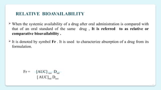 11
 When the systemic availability of a drug after oral administration is compared with
that of an oral standard of the same drug , It is referred to as relative or
comparative bioavailability .
 It is denoted by symbol Fr . It is used to characterize absorption of a drug from its
formulation.
RELATIVE BIOAVAILABILITY
Fr = [AUC] test Dstd
[AUC]std Dtest
 