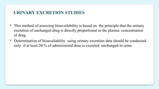 15
 This method of assessing bioavailability is based on the principle that the urinary
excretion of unchanged drug is directly proportional to the plasma concentration
of drug.
 Determination of bioavailability using urinary excretion data should be conducted
only if at least 20 % of administered dose is excreted unchanged in urine.
URINARY EXCRETION STUDIES
 