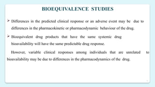 16
BIOEQUIVALENCE STUDIES
 Differences in the predicted clinical response or an adverse event may be due to
differences in the pharmacokinetic or pharmacodynamic behaviour of the drug.
 Bioequivalent drug products that have the same systemic drug
bioavailability will have the same predictable drug response.
However, variable clinical responses among individuals that are unrelated to
bioavailability may be due to differences in the pharmacodynamics of the drug.
 