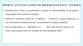 17
DESIGN AN EVALUATION OF BIOEQUIVALENCE STUDIES
 Bioequivalence studies are performed to compare the Bioavailability of the generic
drug product to the brand name product.
 Statistical techniques should be of sufficient sensitivity to detect differences in
rate and extent of absorption that are not attributable to subject variability.
 Once bioequivalence is established, it is likely that both the generic and
brand name dosage forms will produce the same therapeutic effect.
 