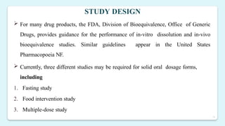 18
STUDY DESIGN
 For many drug products, the FDA, Division of Bioequivalence, Office of Generic
Drugs, provides guidance for the performance of in-vitro dissolution and in-vivo
bioequivalence studies. Similar guidelines appear in the United States
Pharmacopoeia NF.
 Currently, three different studies may be required for solid oral dosage forms,
including
1. Fasting study
2. Food intervention study
3. Multiple-dose study
 