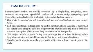 Bioequivalence studies are usually evaluated by a single-dose, two-period, two-
treatment, two-sequence, open-label, randomized crossover design comparing equal
doses of the test and reference products in fasted, adult, healthy subjects .
 This study is required for all immediate-release and modified-release oral dosage
forms .
 Both male and female subjects may be used in the study. Blood sampling is performed
just before (zero time) the dose and at appropriate intervals after the dose to obtain an
adequate description of the plasma drug concentration vs time profile
 The subjects should be in the fasting state (overnight fast of at least 10 hours) before
drug administration and should continue to fast for up to 4 hours after dosing
 No other medication is normally given to the subject for at least 1 week prior to the
study.
FASTING STUDY :
 
