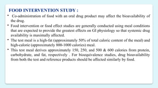 FOOD INTERVENTION STUDY :
 Co-administration of food with an oral drug product may affect the bioavailability of
the drug.
 Food intervention or food effect studies are generally conducted using meal conditions
that are expected to provide the greatest effects on GI physiology so that systemic drug
availability is maximally affected.
 The test meal is a high-fat (approximately 50% of total caloric content of the meal) and
high-calorie (approximately 800-1000 calories) meal.
 This test meal derives approximately 150, 250, and 500 & 600 calories from protein,
carbohydrate, and fat, respectively . For bioequivalence studies, drug bioavailability
from both the test and reference products should be affected similarly by food.
 