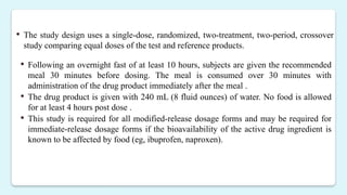  The study design uses a single-dose, randomized, two-treatment, two-period, crossover
study comparing equal doses of the test and reference products.
 Following an overnight fast of at least 10 hours, subjects are given the recommended
meal 30 minutes before dosing. The meal is consumed over 30 minutes with
administration of the drug product immediately after the meal .
 The drug product is given with 240 mL (8 fluid ounces) of water. No food is allowed
for at least 4 hours post dose .
 This study is required for all modified-release dosage forms and may be required for
immediate-release dosage forms if the bioavailability of the active drug ingredient is
known to be affected by food (eg, ibuprofen, naproxen).
 