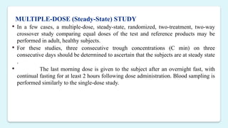 MULTIPLE-DOSE (Steady-State) STUDY
 In a few cases, a multiple-dose, steady-state, randomized, two-treatment, two-way
crossover study comparing equal doses of the test and reference products may be
performed in adult, healthy subjects.
 For these studies, three consecutive trough concentrations (C min) on three
consecutive days should be determined to ascertain that the subjects are at steady state
.
 The last morning dose is given to the subject after an overnight fast, with
continual fasting for at least 2 hours following dose administration. Blood sampling is
performed similarly to the single-dose study.
 