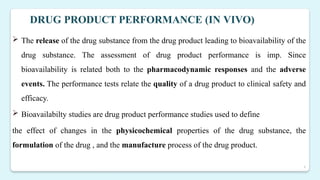 4
DRUG PRODUCT PERFORMANCE (IN VIVO)
 The release of the drug substance from the drug product leading to bioavailability of the
drug substance. The assessment of drug product performance is imp. Since
bioavailability is related both to the pharmacodynamic responses and the adverse
events. The performance tests relate the quality of a drug product to clinical safety and
efficacy.
 Bioavailabilty studies are drug product performance studies used to define
the effect of changes in the physicochemical properties of the drug substance, the
formulation of the drug , and the manufacture process of the drug product.
 