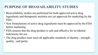 PURPOSE OF BIOAVAILABILITY STUDIES
 Bioavailability studies are performed for both approved active drug
ingredients and therapeutic moieties not yet approved for marketing by the
FDA .
 New formulations of active drug ingredients must be approved by the FDA
before marketing .
 FDA ensures that the drug product is safe and effective for its labeled
indications for use .
 The drug product must meet all applicable standards of identity , strength ,
quality , and purity .
 