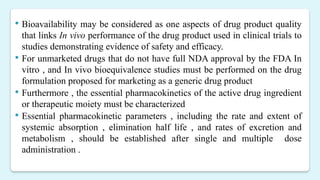  Bioavailability may be considered as one aspects of drug product quality
that links In vivo performance of the drug product used in clinical trials to
studies demonstrating evidence of safety and efficacy.
 For unmarketed drugs that do not have full NDA approval by the FDA In
vitro , and In vivo bioequivalence studies must be performed on the drug
formulation proposed for marketing as a generic drug product
 Furthermore , the essential pharmacokinetics of the active drug ingredient
or therapeutic moiety must be characterized
 Essential pharmacokinetic parameters , including the rate and extent of
systemic absorption , elimination half life , and rates of excretion and
metabolism , should be established after single and multiple dose
administration .
 