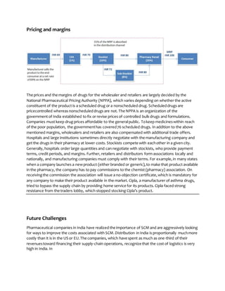 Pricing and margins
The prices and the margins of drugs for the wholesaler and retailers are largely decided by the
National Pharmaceutical Pricing Authority (NPPA), which varies depending on whether the active
constituent of the product is a scheduled drug or a nonscheduled drug. Scheduleddrugs are
pricecontrolled whereas nonscheduleddrugs are not. The NPPA is an organization of the
government of India established to fix or revise prices of controlled bulk drugs and formulations.
Companies must keep drug prices affordable to the generalpublic. Tokeep medicineswithin reach
of the poor population, the governmenthas covered76 scheduled drugs. In addition to the above
mentioned margins, wholesalers and retailers are also compensated with additional trade offers.
Hospitals and large institutions sometimes directly negotiate with the manufacturing company and
get the drugs in their pharmacy at lower costs. Stockists compete with eachother in a given city.
Generally, hospitals order large quantities and can negotiate with stockists, who provide payment
terms, credit periods, and margins. Further, retailers and distributors form associations locally and
nationally, and manufacturing companies must comply with their terms. For example,in many states
when a company launches a newproduct (either branded or generic),to make that product available
in the pharmacy, the company has to pay commissions to the chemist (pharmacy) association. On
receivingthe commission the association will issue a no-objection certificate,which is mandatory for
any company to make their product available in the market. Cipla, a manufacturer of asthma drugs,
tried to bypass the supply chain by providing home service for its products. Cipla faced strong
resistance from the traders lobby, which stopped stocking Cipla’s product.
Future Challenges
Pharmaceutical companies in India have realized the importance of SCM and are aggressively looking
for ways to improve the costs associated with SCM.Distribution in India is proportionally muchmore
costly than it is in the US or EU.The companies, which have spent as much as one-third of their
revenuestoward financing their supply-chain operations, recognize that the cost of logistics is very
high in India. In
 