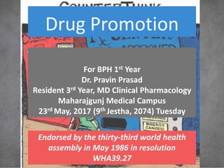 Drug Promotion
For BPH 1st Year
Dr. Pravin Prasad
Resident 3rd Year, MD Clinical Pharmacology
Maharajgunj Medical Campus
23rd May, 2017 (9th Jestha, 2074) Tuesday
Endorsed by the thirty-third world health
assembly in May 1986 in resolution
WHA39.27
 