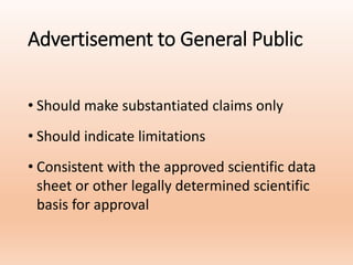 Advertisement to General Public
• Should make substantiated claims only
• Should indicate limitations
• Consistent with the approved scientific data
sheet or other legally determined scientific
basis for approval
 