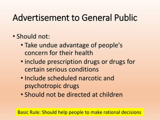 Advertisement to General Public
• Should not:
• Take undue advantage of people's
concern for their health
• include prescription drugs or drugs for
certain serious conditions
• Include scheduled narcotic and
psychotropic drugs
• Should not be directed at children
Basic Rule: Should help people to make rational decisions
 