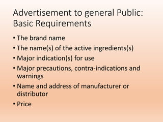 Advertisement to general Public:
Basic Requirements
• The brand name
• The name(s) of the active ingredients(s)
• Major indication(s) for use
• Major precautions, contra-indications and
warnings
• Name and address of manufacturer or
distributor
• Price
 