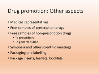 Drug promotion: Other aspects
• Medical Representatives
• Free samples of prescription drugs
• Free samples of non-prescription drugs
• To prescribers
• To general public
• Symposia and other scientific meetings
• Packaging and labelling
• Package inserts, leaflets, booklets
 