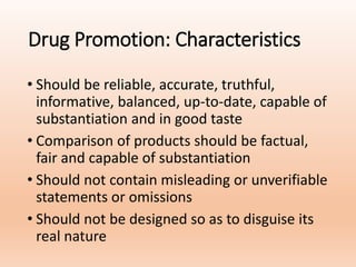 Drug Promotion: Characteristics
• Should be reliable, accurate, truthful,
informative, balanced, up-to-date, capable of
substantiation and in good taste
• Comparison of products should be factual,
fair and capable of substantiation
• Should not contain misleading or unverifiable
statements or omissions
• Should not be designed so as to disguise its
real nature
 