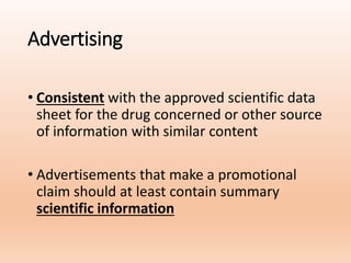Advertising
• Consistent with the approved scientific data
sheet for the drug concerned or other source
of information with similar content
• Advertisements that make a promotional
claim should at least contain summary
scientific information
 