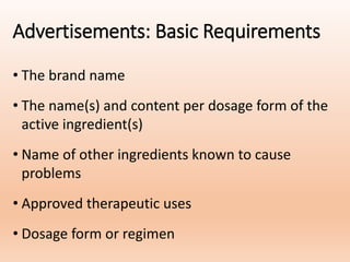 Advertisements: Basic Requirements
• The brand name
• The name(s) and content per dosage form of the
active ingredient(s)
• Name of other ingredients known to cause
problems
• Approved therapeutic uses
• Dosage form or regimen
 