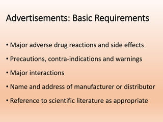 Advertisements: Basic Requirements
• Major adverse drug reactions and side effects
• Precautions, contra-indications and warnings
• Major interactions
• Name and address of manufacturer or distributor
• Reference to scientific literature as appropriate
 