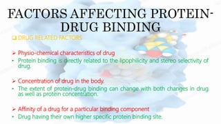 FACTORS AFFECTING PROTEIN-
DRUG BINDING
 DRUG RELATED FACTORS
 Physio-chemical characteristics of drug
• Protein binding is directly related to the lipophilicity and stereo selectivity of
drug.
 Concentration of drug in the body.
• The extent of protein-drug binding can change with both changes in drug
as well as protein concentration.
 Affinity of a drug for a particular binding component
• Drug having their own higher specific protein binding site.
 