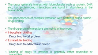 • The drugs generally interact with biomolecules such as protein, DNA
etc., but protein-drug interactions are found in abundance in the
human body.
• The phenomenon of complex formation with protein is called protein-
drug binding.
• The drug-protein interactions are mainly of two types :
 Intracellular binding
Drugs bind to cell protein.
 Extracellular binding
Drugs bind to extracellular protein.
• Binding of drugs to proteins is generally either reversible or
 