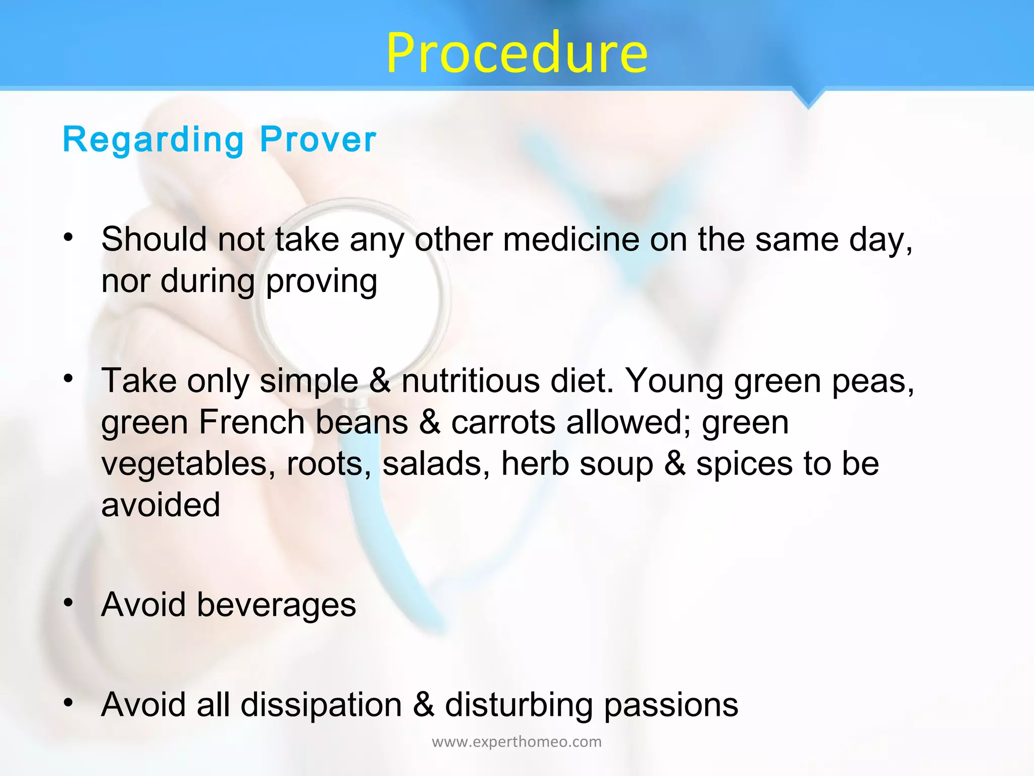 Procedure
Regarding Prover
• Should not take any other medicine on the same day,
nor during proving
• Take only simple & nutritious diet. Young green peas,
green French beans & carrots allowed; green
vegetables, roots, salads, herb soup & spices to be
avoided
• Avoid beverages
• Avoid all dissipation & disturbing passions
www.experthomeo.com
 