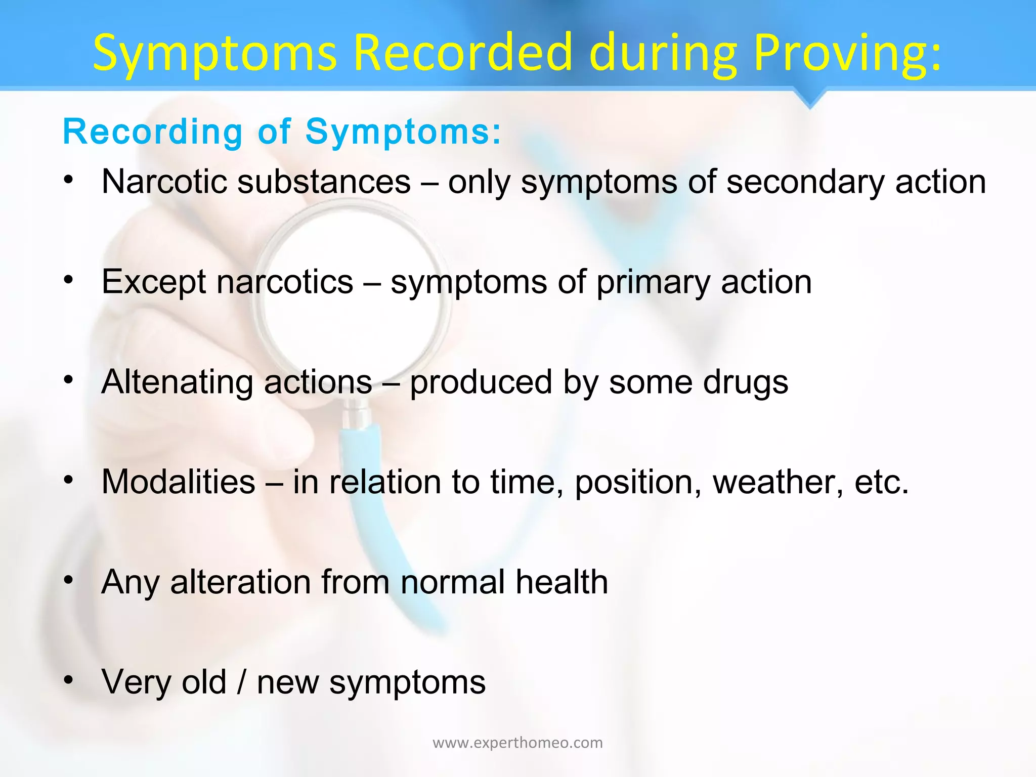 Symptoms Recorded during Proving:
Recording of Symptoms:
• Narcotic substances – only symptoms of secondary action
• Except narcotics – symptoms of primary action
• Altenating actions – produced by some drugs
• Modalities – in relation to time, position, weather, etc.
• Any alteration from normal health
• Very old / new symptoms
www.experthomeo.com
 