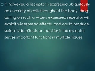  If, however, a receptor is expressed ubiquitously
on a variety of cells throughout the body, drugs
acting on such a widely expressed receptor will
exhibit widespread effects, and could produce
serious side effects or toxicities if the receptor
serves important functions in multiple tissues.
 