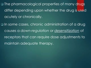  The pharmacological properties of many drugs
differ depending upon whether the drug is used
acutely or chronically.
 In some cases, chronic administration of a drug
causes a down-regulation or desensitization of
receptors that can require dose adjustments to
maintain adequate therapy.
 