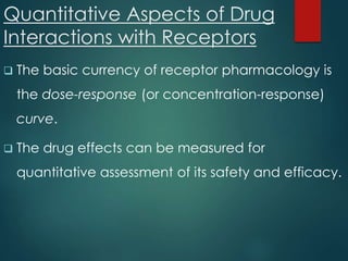 Quantitative Aspects of Drug
Interactions with Receptors
 The basic currency of receptor pharmacology is
the dose-response (or concentration-response)
curve.
 The drug effects can be measured for
quantitative assessment of its safety and efficacy.
 
