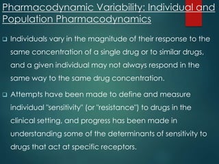 Pharmacodynamic Variability: Individual and
Population Pharmacodynamics
 Individuals vary in the magnitude of their response to the
same concentration of a single drug or to similar drugs,
and a given individual may not always respond in the
same way to the same drug concentration.
 Attempts have been made to define and measure
individual "sensitivity" (or "resistance") to drugs in the
clinical setting, and progress has been made in
understanding some of the determinants of sensitivity to
drugs that act at specific receptors.
 
