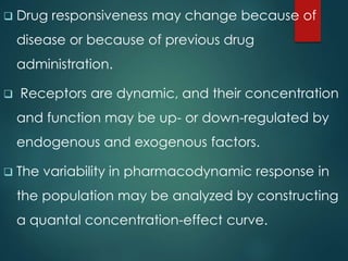  Drug responsiveness may change because of
disease or because of previous drug
administration.
 Receptors are dynamic, and their concentration
and function may be up- or down-regulated by
endogenous and exogenous factors.
 The variability in pharmacodynamic response in
the population may be analyzed by constructing
a quantal concentration-effect curve.
 