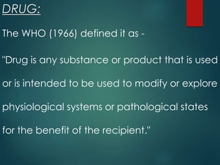 DRUG:
The WHO (1966) defined it as -
"Drug is any substance or product that is used
or is intended to be used to modify or explore
physiological systems or pathological states
for the benefit of the recipient."
 