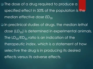  The dose of a drug required to produce a
specified effect in 50% of the population is the
median effective dose ED50
 In preclinical studies of drugs, the median lethal
dose (LD50) is determined in experimental animals.
The LD50/ED50 ratio is an indication of the
therapeutic index, which is a statement of how
selective the drug is in producing its desired
effects versus its adverse effects.
 