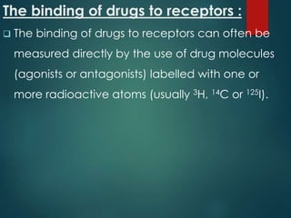 The binding of drugs to receptors :
 The binding of drugs to receptors can often be
measured directly by the use of drug molecules
(agonists or antagonists) labelled with one or
more radioactive atoms (usually 3H, 14C or 125I).
 