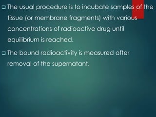  The usual procedure is to incubate samples of the
tissue (or membrane fragments) with various
concentrations of radioactive drug until
equilibrium is reached.
 The bound radioactivity is measured after
removal of the supernatant.
 
