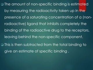  The amount of non-specific binding is estimated
by measuring the radioactivity taken up in the
presence of a saturating concentration of a (non-
radioactive) ligand that inhibits completely the
binding of the radioactive drug to the receptors,
leaving behind the non-specific component.
 This is then subtracted from the total binding to
give an estimate of specific binding .
 