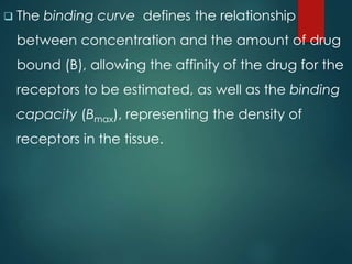  The binding curve defines the relationship
between concentration and the amount of drug
bound (B), allowing the affinity of the drug for the
receptors to be estimated, as well as the binding
capacity (Bmax), representing the density of
receptors in the tissue.
 