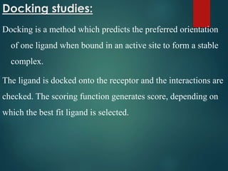 Docking studies:
Docking is a method which predicts the preferred orientation
of one ligand when bound in an active site to form a stable
complex.
The ligand is docked onto the receptor and the interactions are
checked. The scoring function generates score, depending on
which the best fit ligand is selected.
 