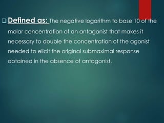  Defined as: The negative logarithm to base 10 of the
molar concentration of an antagonist that makes it
necessary to double the concentration of the agonist
needed to elicit the original submaximal response
obtained in the absence of antagonist.
 