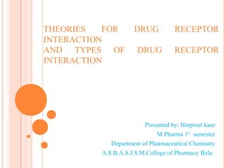 THEORIES FOR DRUG RECEPTOR
INTERACTION
AND TYPES OF DRUG RECEPTOR
INTERACTION
Presented by: Harpreet kaur
M.Pharma 1st
semester
Department of Pharmaceutical Chemistry
A.S.B.A.S.J.S.M.College of Pharmacy Bela.
 