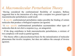 4. Macromolecular Perturbation Theory
Having considered the conformational flexibility of receptors, Belleau
suggested that in the interaction of a drug with a receptor two general types of
macromolecular perturbations could result:
 A specific conformational perturbation makes possible the binding of certain
molecules that produce a biological response (an agonist)
A non- specific conformational perturbation accommodates other types of
molecules that do not elicit a response (e.g., an antagonist).
 If the drug contributes to both macromolecular perturbations, a mixture of
two complexes will result (a partial agonist).
 This theory offers a physicochemical basis for the rationalization of molecular
phenomena that involve receptors, but does not address the concept of inverse
agonism.
10
 
