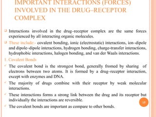 IMPORTANT INTERACTIONS (FORCES)
INVOLVED IN THE DRUG–RECEPTOR
COMPLEX
 Interactions involved in the drug–receptor complex are the same forces
experienced by all interacting organic molecules.
 These include:- covalent bonding, ionic (electrostatic) interactions, ion–dipole
and dipole–dipole interactions, hydrogen bonding, charge-transfer interactions,
hydrophobic interactions, halogen bonding, and van der Waals interactions.
1. Covalent Bonds
 The covalent bond is the strongest bond, generally fromed by sharing of
electrons between two atoms. It is formed by a drug–receptor interaction,
except with enzymes and DNA.
 The majority of drugs combine with their receptor by weak molecular
interactions.
 These interactions forms a strong link between the drug and its receptor but
individually the interactions are reversible.
 The covalent bonds are important as compare to other bonds.
15
 