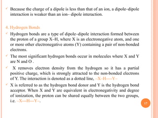  Because the charge of a dipole is less than that of an ion, a dipole–dipole
interaction is weaker than an ion– dipole interaction.
4. Hydrogen Bonds
 Hydrogen bonds are a type of dipole–dipole interaction formed between
the proton of a group X–H, where X is an electronegative atom, and one
or more other electronegative atoms (Y) containing a pair of non-bonded
electrons.
 The most significant hydrogen bonds occur in molecules where X and Y
are N and O .
 X removes electron density from the hydrogen so it has a partial
positive charge, which is strongly attracted to the non-bonded electrons
of Y. The interaction is denoted as a dotted line, –X–H----Y–
 X is referred to as the hydrogen bond donor and Y is the hydrogen bond
acceptor. When X and Y are equivalent in electronegativity and degree
of ionization, the proton can be shared equally between the two groups,
i.e. –X---H---Y–. 17
 