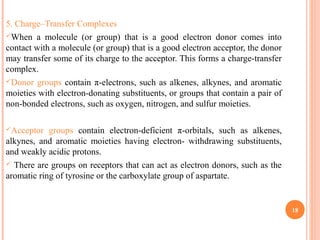 5. Charge–Transfer Complexes
When a molecule (or group) that is a good electron donor comes into
contact with a molecule (or group) that is a good electron acceptor, the donor
may transfer some of its charge to the acceptor. This forms a charge-transfer
complex.
Donor groups contain π-electrons, such as alkenes, alkynes, and aromatic
moieties with electron-donating substituents, or groups that contain a pair of
non-bonded electrons, such as oxygen, nitrogen, and sulfur moieties.
Acceptor groups contain electron-deficient π-orbitals, such as alkenes,
alkynes, and aromatic moieties having electron- withdrawing substituents,
and weakly acidic protons.
 There are groups on receptors that can act as electron donors, such as the
aromatic ring of tyrosine or the carboxylate group of aspartate.
18
 
